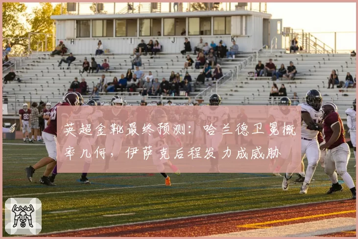 英超金靴最终预测：哈兰德卫冕概率几何，伊萨克后程发力成威胁