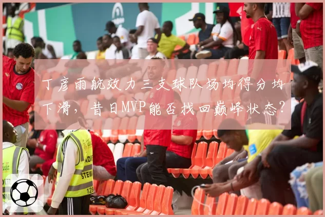 丁彦雨航效力三支球队场均得分均下滑,昔日MVP能否找回巅峰状态?