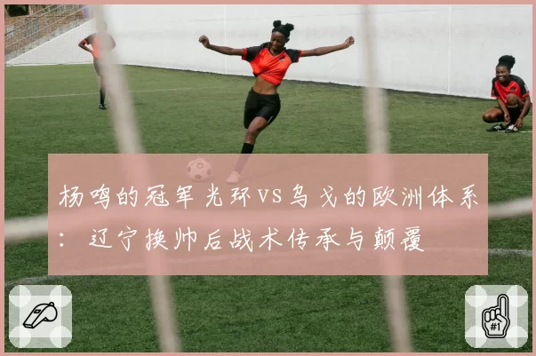 杨鸣的冠军光环vs乌戈的欧洲体系：辽宁换帅后战术传承与颠覆
