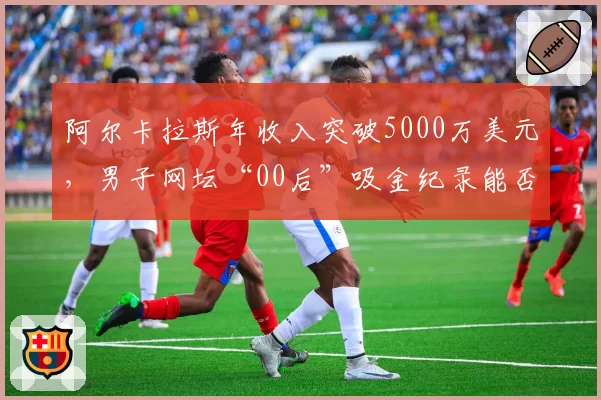 阿尔卡拉斯年收入突破5000万美元，男子网坛“00后”吸金纪录能否被刷新？