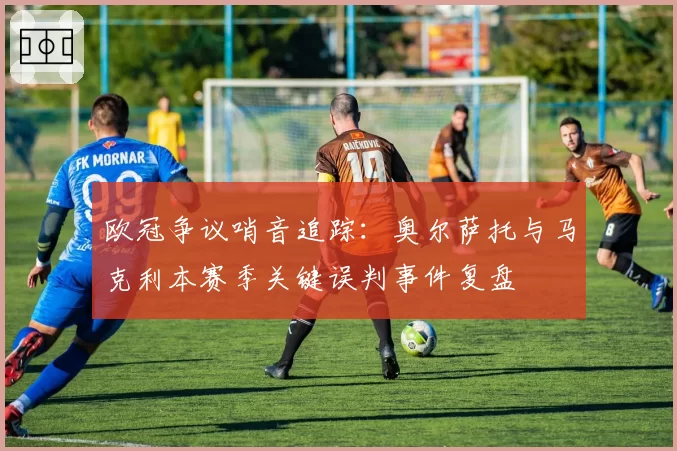 欧冠争议哨音追踪:奥尔萨托与马克利本赛季关键误判事件复盘