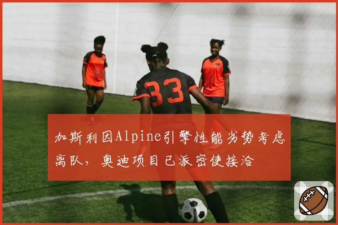 加斯利因Alpine引擎性能劣势考虑离队,奥迪项目已派密使接洽