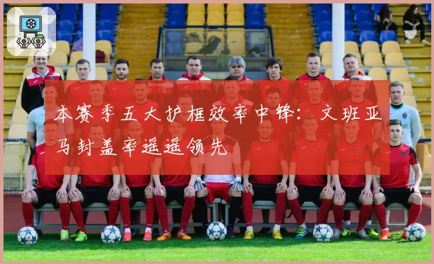 本赛季五大护框效率中锋：文班亚马封盖率遥遥领先