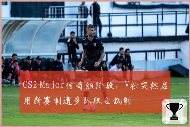 CS2 Major传奇组阶段，V社突然启用新赛制遭多队联合抵制