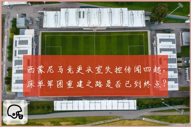 西蒙尼马竞更衣室失控传闻四起，床单军团重建之路是否已到终点？