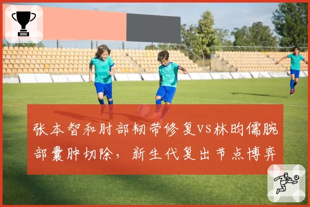 张本智和肘部韧带修复vs林昀儒腕部囊肿切除,新生代复出节点博弈