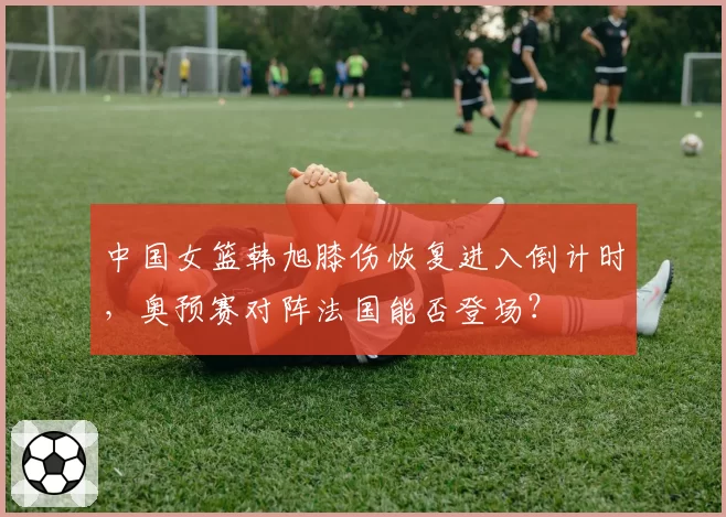中国女篮韩旭膝伤恢复进入倒计时，奥预赛对阵法国能否登场？