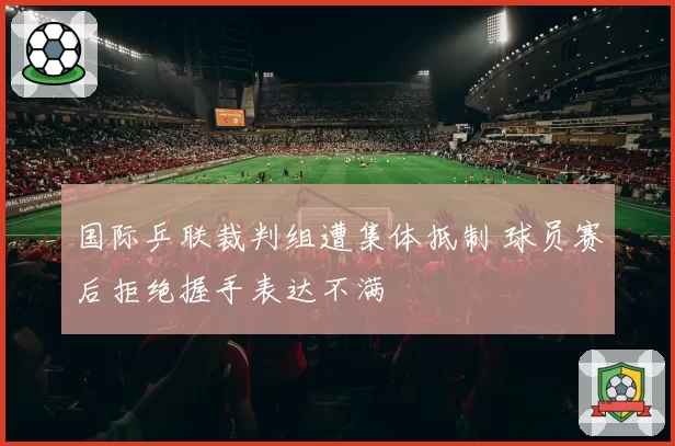 国际乒联裁判组遭集体抵制 球员赛后拒绝握手表达不满