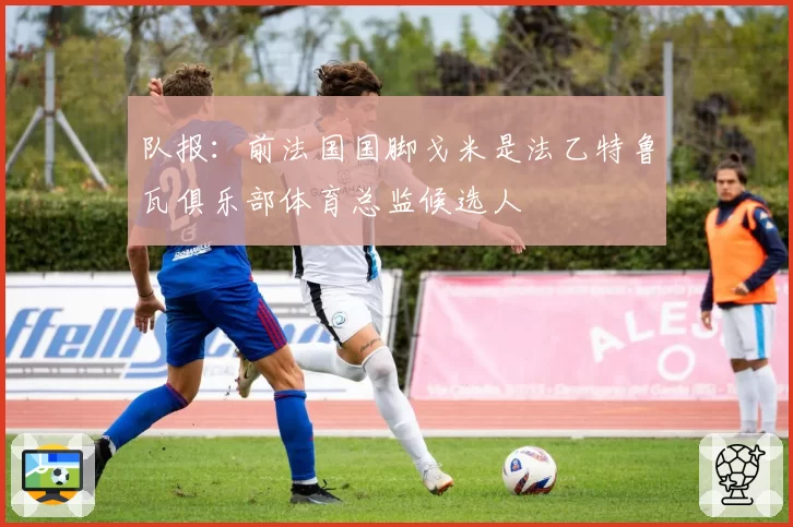 队报：前法国国脚戈米是法乙特鲁瓦俱乐部体育总监候选人