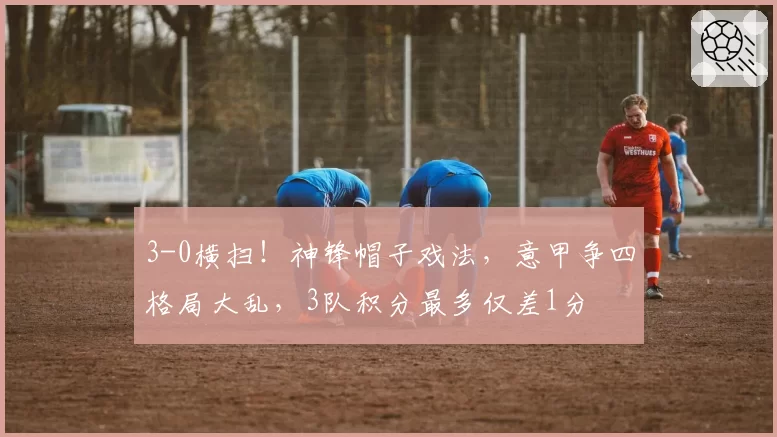 3-0横扫！神锋帽子戏法，意甲争四格局大乱，3队积分最多仅差1分