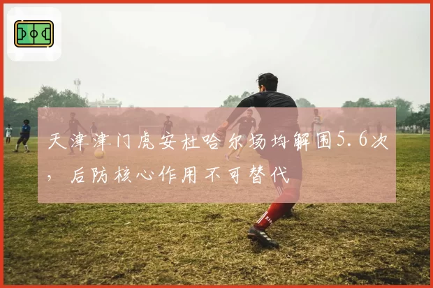 天津津门虎安杜哈尔场均解围5.6次，后防核心作用不可替代