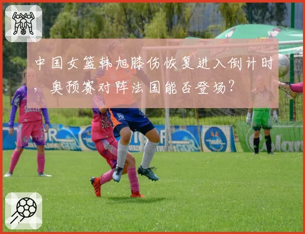 中国女篮韩旭膝伤恢复进入倒计时，奥预赛对阵法国能否登场？