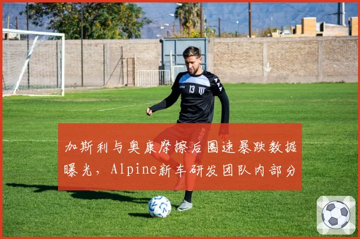 加斯利与奥康摩擦后圈速暴跌数据曝光,Alpine新车研发团队内部分歧浮出水面
