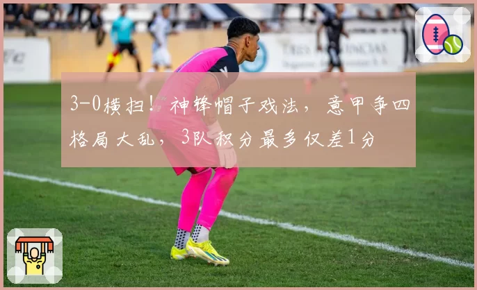 3-0横扫！神锋帽子戏法，意甲争四格局大乱，3队积分最多仅差1分