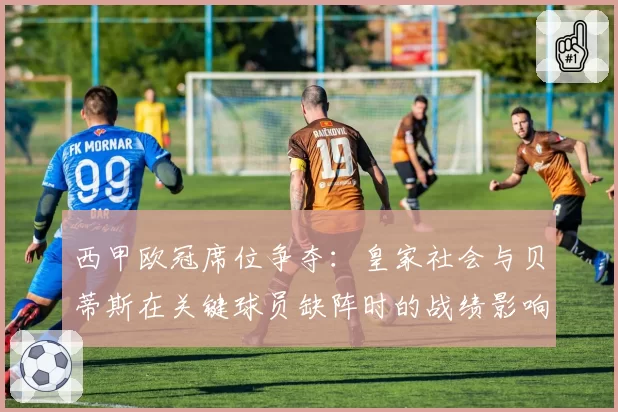 西甲欧冠席位争夺：皇家社会与贝蒂斯在关键球员缺阵时的战绩影响对比