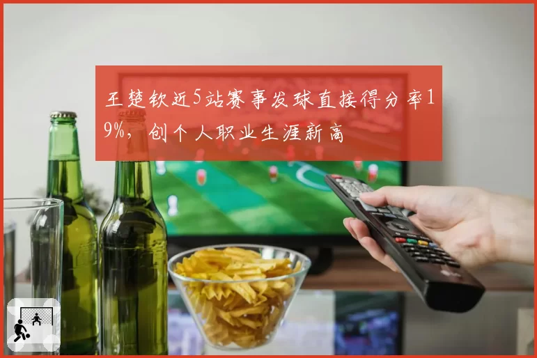 王楚钦近5站赛事发球直接得分率19%，创个人职业生涯新高