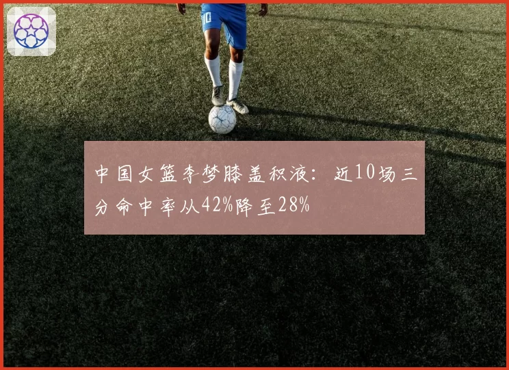 中国女篮李梦膝盖积液:近10场三分命中率从42%降至28%