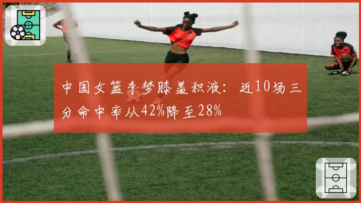 中国女篮李梦膝盖积液:近10场三分命中率从42%降至28%