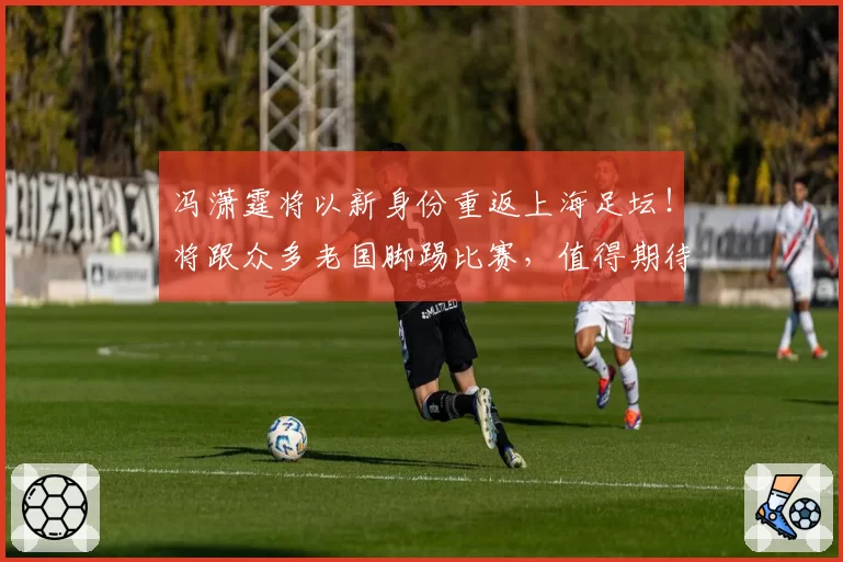 冯潇霆将以新身份重返上海足坛！将跟众多老国脚踢比赛，值得期待