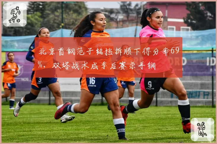 北京首钢范子铭挡拆顺下得分率69%,双塔战术成季后赛杀手锏