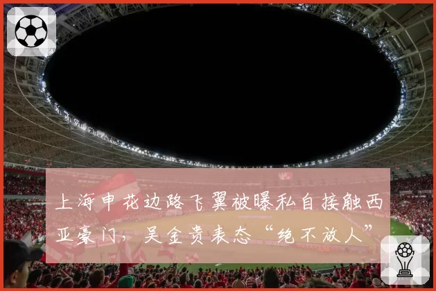 上海申花边路飞翼被曝私自接触西亚豪门,吴金贵表态“绝不放人”