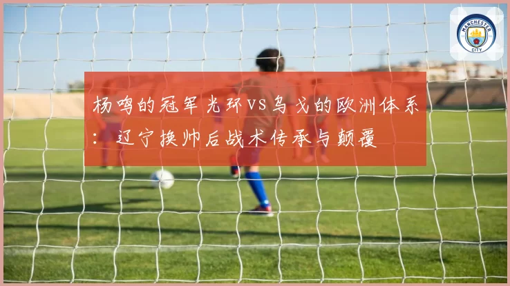 杨鸣的冠军光环vs乌戈的欧洲体系：辽宁换帅后战术传承与颠覆