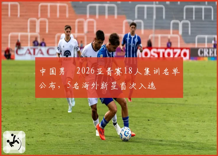 中国男籃2026亚青赛18人集训名单公布，5名海外新星首次入选