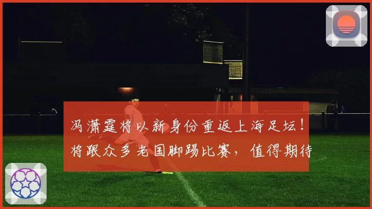 冯潇霆将以新身份重返上海足坛！将跟众多老国脚踢比赛，值得期待