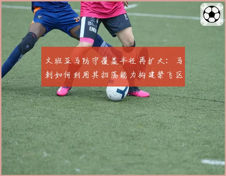 文班亚马防守覆盖半径再扩大:马刺如何利用其扫荡能力构建禁飞区