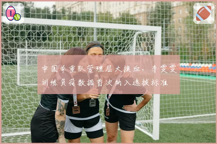中国举重队管理层大换血，李雯雯训练负荷数据首次纳入选拔标准