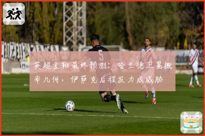 英超金靴最终预测：哈兰德卫冕概率几何，伊萨克后程发力成威胁