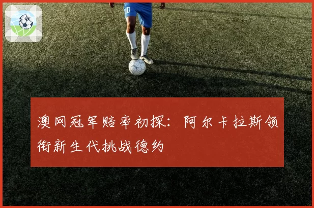 澳网冠军赔率初探：阿尔卡拉斯领衔新生代挑战德约