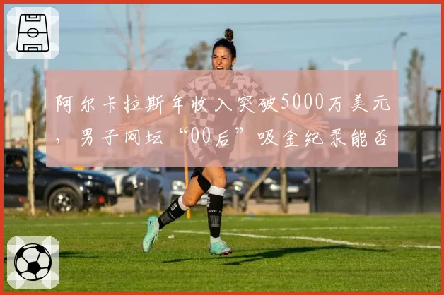 阿尔卡拉斯年收入突破5000万美元，男子网坛“00后”吸金纪录能否被刷新？