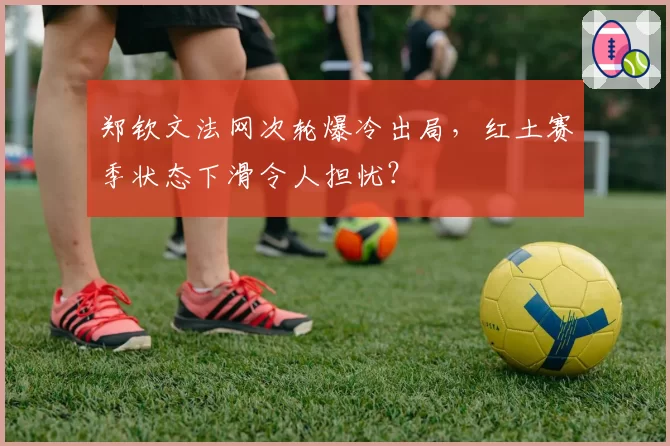 郑钦文法网次轮爆冷出局,红土赛季状态下滑令人担忧?