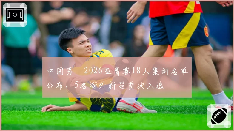 中国男籃2026亚青赛18人集训名单公布,5名海外新星首次入选