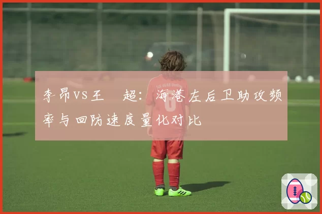 李昂vs王燊超:海港左后卫助攻频率与回防速度量化对比