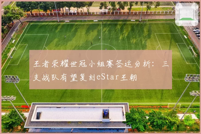 王者荣耀世冠小组赛签运分析:三支战队有望复刻eStar王朝